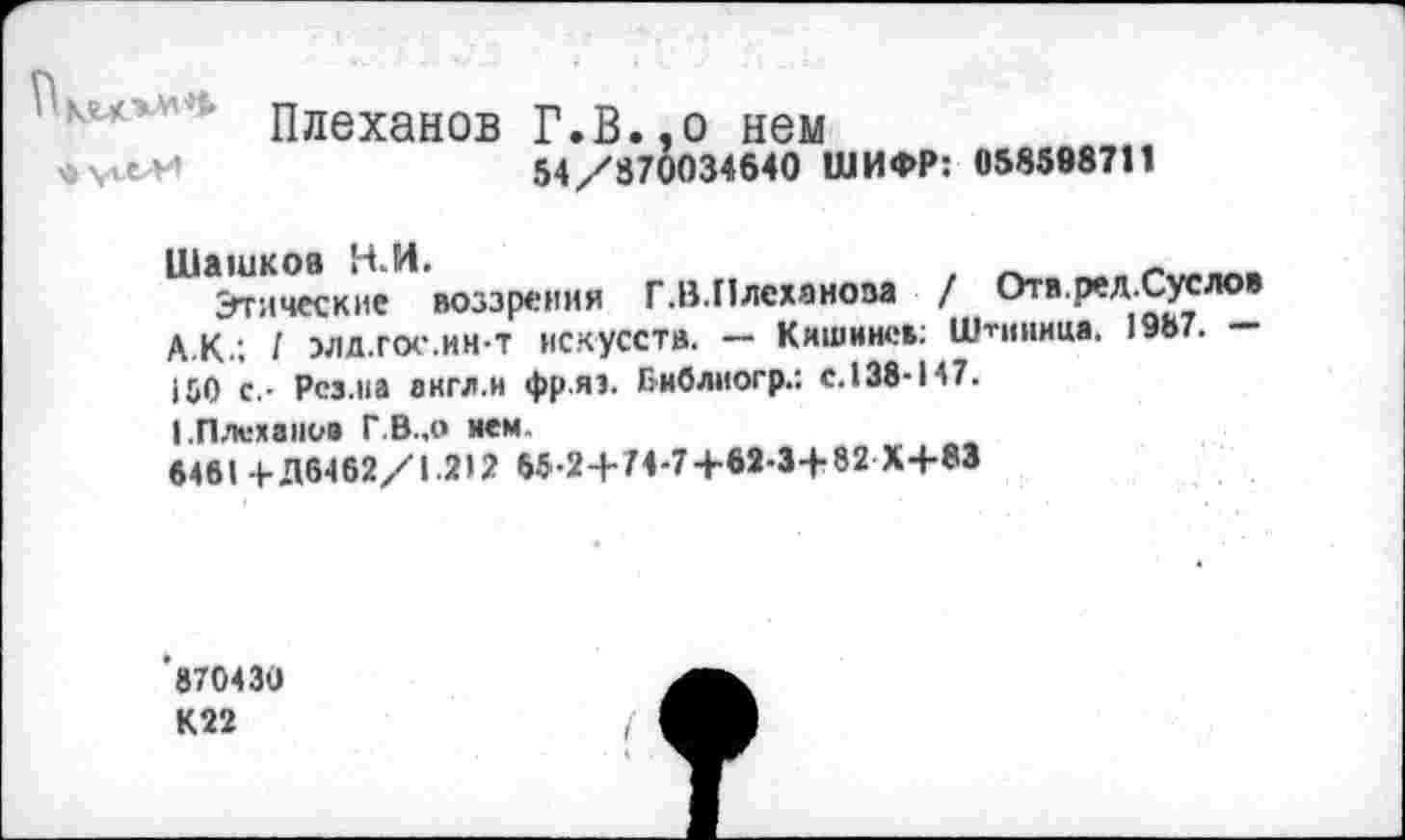 ﻿Плеханов Г.В.,о нем
54/870034640 ШИФР: 058598711
Этические воззрения Г.В.Плеханова / Отв.рел.Суслов А.к.; I элл.гос.ин-Т искусств. — Кишинев: Штнннца. 1987. 150 с.- Рез.на англ.и фр.яэ. Еиблиогр.: с.138-147.
I.Плеханов Г.В..0 нем.
6461 + Д6462/1.212 65-2+74-7+62-3+82 Х+83
'870430
К22